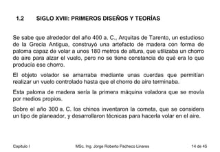 1.2  SIGLO XVIII: PRIMEROS DISEÑOS Y TEORÍAS Se sabe que alrededor del año 400 a. C., Arquitas de Tarento, un estudioso de la Grecia Antigua, construyó una artefacto de madera con forma de paloma capaz de volar a unos 180 metros de altura, que utilizaba un chorro de aire para alzar el vuelo, pero no se tiene constancia de qué era lo que producía ese chorro.  El objeto volador se amarraba mediante unas cuerdas que permitían realizar un vuelo controlado hasta que el chorro de aire terminaba.  Esta paloma de madera sería la primera máquina voladora que se movía por medios propios. Sobre el año 300 a. C. los chinos inventaron la cometa, que se considera un tipo de planeador, y desarrollaron técnicas para hacerla volar en el aire.  