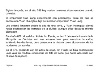 Siglos después, en el año 559 hay vuelos humanos documentados usando cometas.  El emperador Gao Yang experimentó con prisioneros, entre los que se encontraba Yuan Huangtou, hijo del anterior emperador, Yuan Lang.  Les ordenó lanzarse desde lo alto de una torre, y Yuan Huangtou planeó hasta sobrepasar las barreras de la ciudad, aunque poco después moriría ejecutado. En el año 852, el andalusí Abbás Ibn Firnás, se lanzó desde el minarete de la Mezquita de Córdoba con una enorme lona para amortizar la caída, sufriendo heridas leves, pero pasando a la historia como el precursor de los modernos paracaídas  En el 875, contando con 65 años de edad, Ibn Firnás se hizo confeccionar unas alas de madera recubiertas de tela de seda que había adornado con plumas de rapaces.  