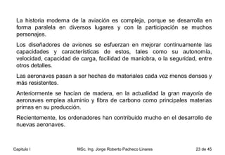 La historia moderna de la aviación es compleja, porque se desarrolla en forma paralela en diversos lugares y con la participación se muchos personajes.  Los diseñadores de aviones se esfuerzan en mejorar continuamente las capacidades y características de estos, tales como su autonomía, velocidad, capacidad de carga, facilidad de maniobra, o la seguridad, entre otros detalles.  Las aeronaves pasan a ser hechas de materiales cada vez menos densos y más resistentes.  Anteriormente se hacían de madera, en la actualidad la gran mayoría de aeronaves emplea aluminio y fibra de carbono como principales materias primas en su producción.  Recientemente, los ordenadores han contribuido mucho en el desarrollo de nuevas aeronaves.  