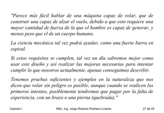 "Parece más fácil hablar de una máquina capaz de volar, que de construir una capaz de alzar el vuelo, debido a que esto requiere una mayor cantidad de fuerza de la que el hombre es capaz de generar, y menos peso que el de un cuerpo humano.  La ciencia mecánica tal vez podrá ayudar, como una fuerte barra en espiral.  Si estos requisitos se cumplen, tal vez un día sabremos mejor como usar este diseño y así realizar las mejoras necesarias para intentar cumplir lo que nosotros actualmente, apenas conseguimos describir.  Tenemos pruebas suficientes y ejemplos en la naturaleza que nos dicen que volar sin peligro es posible, aunque cuando se realicen los primeros intentos, posiblemente tendremos que pagar por la falta de experiencia, con un brazo o una pierna (quebrada)." 