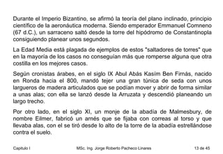Durante el Imperio Bizantino, se afirmó la teoría del plano inclinado, principio científico de la aeronáutica moderna. Siendo emperador Emmanuel Comneno (67 d.C.), un sarraceno saltó desde la torre del hipódromo de Constantinopla consiguiendo planear unos segundos.  La Edad Media está plagada de ejemplos de estos "saltadores de torres" que en la mayoría de los casos no conseguían más que romperse alguna que otra costilla en los mejores casos.  Según cronistas árabes, en el siglo IX Abul Abás Kasím Ben Firnás, nacido en Ronda hacia el 800, mandó tejer una gran túnica de seda con unos largueros de madera articulados que se podían mover y abrir de forma similar a unas alas; con ella se lanzó desde la Arruzata y descendió planeando un largo trecho.  Por otro lado, en el siglo XI, un monje de la abadía de Malmesbury, de nombre Eilmer, fabricó un arnés que se fijaba con correas al torso y que llevaba alas, con el se tiró desde lo alto de la torre de la abadía estrellándose contra el suelo.  