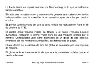 La fuerte barra en espiral descrita por Swedenborg es lo que actualmente llamamos hélice.  Él sabía que la sustentación y la manera de generar esa sustentación serían indispensables para la creación de un aparato capaz de volar por medios propios. EL primer vuelo humano del que se tiene noticia fue realizado en París el 15 de octubre de 1783.  El doctor Jean-François Pilâtre de Rozier y el noble François Laurent d'Arlandes, realizaron el primer vuelo libre en una máquina creada por el hombre. Consiguieron volar ocho kilómetros en un globo de aire caliente, inventado por los Hermanos Montgolfier, dos fabricantes de papel.  El aire dentro de la cámara de aire del globo se calentaba por una hoguera de madera.  El globo tenía el inconveniente de que era incontrolable, volaba donde el viento le llevase. 