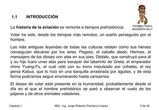 La  historia de la aviación  se remonta a tiempos prehistóricos. Volar ha sido, desde los tiempos más remotos, un sueño perseguido por el hombre.  Las más antiguas leyendas de todas las culturas relatan cómo sus héroes conseguían elevarse por los aires: Pegaso, el caballo alado; Hermes, el mensajero de los dioses con alas en sus pies; Dédalo, que construyó para él y su hijo Ícaro unas alas para escapar del laberinto de Greta; el emperador chino Yuang-Fu, el cual voló con su trono impulsado por cohetes; el rey persa Kabus, que lo hizo en una barquilla arrastrada por águilas; y de esta forma podríamos seguir enumerando hasta cansarnos.  El deseo de volar está presente en la humanidad, probablemente desde el día en el que el hombre prehistórico se paró a observar el vuelo de los pájaros y de otros animales voladores.  1.1  INTRODUCCIÓN 