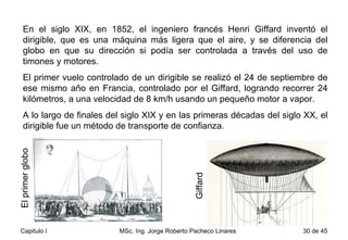 En el siglo XIX, en 1852, el ingeniero francés Henri Giffard inventó el dirigible, que es una máquina más ligera que el aire, y se diferencia del globo en que su dirección si podía ser controlada a través del uso de timones y motores.  El primer vuelo controlado de un dirigible se realizó el 24 de septiembre de ese mismo año en Francia, controlado por el Giffard, logrando recorrer 24 kilómetros, a una velocidad de 8 km/h usando un pequeño motor a vapor.  A lo largo de finales del siglo XIX y en las primeras décadas del siglo XX, el dirigible fue un método de transporte de confianza. Giffard El primer globo 