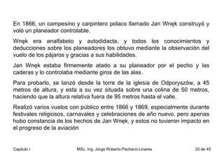 En 1866, un campesino y carpintero polaco llamado Jan Wnęk construyó y voló un planeador controlable.  Wnęk era analfabeto y autodidacta, y todos los conocimientos y deducciones sobre los planeadores los obtuvo mediante la observación del vuelo de los pájaros y gracias a sus habilidades.  Jan Wnęk estaba firmemente atado a su planeador por el pecho y las caderas y lo controlaba mediante giros de las alas.  Para probarlo, se lanzó desde la torre de la iglesia de Odporyszów, a 45 metros de altura, y esta a su vez situada sobre una colina de 50 metros, haciendo que la altura relativa fuera de 95 metros hasta el valle.  Realizó varios vuelos con público entre 1866 y 1869, especialmente durante festivales religiosos, carnavales y celebraciones de año nuevo, pero apenas hubo constancia de los hechos de Jan Wnęk, y estos no tuvieron impacto en el progreso de la aviación  