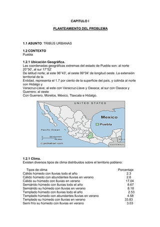 CAPITULO I<br /> PLANTEAMIENTO DEL PROBLEMA<br />ASUNTO: TRIBUS URBANAS<br />CONTEXTO<br />Puebla<br />1.2.1 Ubicación Geográfica.<br />Las coordenadas geográficas extremas del estado de Puebla son: al norte 20°50', al sur 17°52’<br />De latitud norte; al este 96°43', al oeste 99°04' de longitud oeste. La extensión territorial de la<br />Entidad, representa el 1.7 por ciento de la superficie del país, y colinda al norte con Hidalgo y<br />Veracruz-Llave; al este con Veracruz-Llave y Oaxaca; al sur con Oaxaca y Guerrero; al oeste<br />Con Guerrero, Morelos, México, Tlaxcala e Hidalgo. <br />662940-1905<br />1.2.1 Clima.<br />Existen diversos tipos de clima distribuidos sobre el territorio poblano:<br />    Tipos de clima                                                                               Porcentaje Cálido húmedo con lluvias todo el año                                                       2.3<br />Cálido húmedo con abundantes lluvias en verano                                     2.6<br />Cálido su húmedo con lluvias en verano                                                   17.04<br />Semiárido húmedo con lluvias todo el año                                                  8.67<br />Semiárido su húmedo con lluvias en verano                                               8.18<br />Templado húmedo con lluvias todo el año                                                   2.53<br />Templado húmedo con abundantes lluvias en verano                                4.58<br />Templado su húmedo con lluvias en verano                                            33.83<br />Semi frío su húmedo con lluvias en verano                                                3.03<br />Simiesco muy cálido y cálido                                                                      5.37<br />Semis eco semiárido                                                                                   2.47<br />Semis eco templado                                                                                    6 .84<br />Seco muy cálido y cálido                                                                             1.48<br />Seco semiárido                                                                                              0.9<br />Frío                                                                                                                0.18<br />1.2.3 Población:<br />La población1 total de Puebla según datos del conteo 2005, fue de 5, 383,133 habitantes<br />1.2.4  Educación.<br />La matricula en educación preescolar, para el ciclo 2007 a 2008 haciende a 300,203 alumnos.<br />En educación primaria, el sistema educativo de esta entidad atiende a 802,466 estudiantes<br />. A nivel bachillerato la matricula es de 198,066 alumnos entre 2007 y 2008 lo cual involucra a<br />10.8 por ciento del total de todos los niveles<br />La educación normal cuenta con 11,307 alumnos en este estado, es decir, el 0.6 por ciento del<br />Total de la entidad.<br />Respecto a la educación superior, a nivel licenciatura hay 128,536 estudiantes matriculados en<br />Puebla para el ciclo mencionado, por tanto, el 7 por ciento de la matricula del estado esta<br />Cursando una carrera. Y de 1990 a 2008 este tipo de estudiantes promediaron el 5.9 por ciento<br />De la matricula total, con un crecimiento anual de 2.6 por ciento en promedio. A los niveles de posgrado lograron ingresar 11,348 alumnos, por lo que el peso de este nivel en el sistema educativo del estado es del 0.6 por ciento, en el último ciclo considerado.<br /> 1.2.5 Salud y Seguridad Social.<br />Primeramente, nos fijaremos en la distribución de la población asegurada17 por el instituto<br />Mexicano del Seguro Social y la compararemos con la distribución de hace más de diez años,<br />La de 1995, para ver como ha evolucionado y tener una idea de la relevancia del IMSS en<br />Puebla, así como también la compararemos con la población afiliada al Seguro Popular para<br />Observar el impacto de esté último.<br />1.2.6 Empleo.<br />En Puebla hay 170,661 personas trabajando en el tipo de unidad económica denominado:<br />Instituciones públicas las cuales han representado el 7.8 por ciento de la PO de esta entidad de<br />2005 a 2008, y han tenido un crecimiento absoluto medio de 0.1 por ciento. Por su parte,<br />Agricultura de auto subsistencia es el tipo de unidad económica cuya magnitud es de 145,599<br />31<br />Personas, su porcentaje promedio es de 6.9 por ciento de la población ocupada y su tasa de<br />Crecimiento es de -0.3 por ciento. Siguiendo con la descripción, la categoría llamada: trabajo<br />Doméstico remunerado es conformado por 90,671 habitantes, lo cual señala al 3.8 por ciento<br />De la PO como media y un crecimiento de 1.2 por ciento.<br />Por otro lado, el tipo de unidad económica penúltimo en importancia en esta entidad, es:<br />Instituciones privadas4 el cual equivale a 39,894 personas, a un 1.5 por ciento de la PO y un<br />Crecimiento de 2.8 por ciento. Y la categoría menos importante es la de: situaciones de carácter<br />Especial y no especificadas5 que implica a 10,297 habitantes, un 0.27 por ciento medio de la<br />Población ocupada y un crecimiento de 0.6 por ciento.<br />1.2.7 Gastronomía<br />Los chiles en nogada son un platillo típico del estado de Puebla En ese año, Agustín de Iturbide se proclamó emperador y a su paso por la cuidad de Puebla, hizo una entrada triunfal y además era el día de su cumpleaños; por este motivo, se le ofreció un banquete, en el cual, las monjitas del convento de Santa Mónica confeccionaron este platillo en su honor<br />El mole es otra gastronomía de puebla, la leyenda dice que fue creación de sor Andrea de la Asunción, del convento de Santa Rosa en la ciudad de Puebla. Esta monja habría creado el platillo en ocasión de la visita del obispo a su congregación <br />Sólo en la ciudad de Puebla es posible encontrarse con gran cantidad de platillos, desde antojitos como chalupas, cemitas, tortas, tamales de diversos estilos; hasta alta cocina internacional, dulces y bebidas tan particulares como la pasita. En toda Puebla, la base de la comida es el maíz, el frijol y el chile, y estos tres elementos se combinan para producir una gran cantidad de platillos, como las enfrijoladas, que se consumen en cualquier localidad poblana<br />1.2.8Artesanías<br />El estado de Puebla es conocido por su amplia gama de artesanías. La más emblemática es la cerámica de Talavera, técnica en la que se realizan no sólo tibores y vajillas, sino azulejos y otros elementos de decoración arquitectónica<br />1.2.9 Cultura<br />Por su parte, el estado de Puebla, en la capital cuenta con todos los servicios de una ciudad,<br />Por lo que se puede disfrutar de la vida nocturna en bares y restaurantes, así como de eventos<br />Culturales en teatros y galerías <br />De igual manera, la danza regional es un sello típico de la entidad, así entonces, los grupos<br />Indígenas de las distintas regiones muestran parte de su cultura y folklore.<br />1.2.10 Producción<br />Los principales cultivos fueron el maíz, el café cereza, la caña de azúcar, la alfalfa y el tomate verde. La mayor parte de las tierras cultivadas en el ciclo agrícola del 2005 fueron dedicadas al maíz, que representó el 60% de las parcelas poblanas en ese año. Sin embargo, la mitad del valor total de la producción agrícola del estado corresponde a cultivos varios, entre los que se incluyen flores, frutos, y otras hortalizas<br />1.2.11 Industria<br />El sector de la industria manufacturera aporta poco más de la cuarta parte del producto interno bruto de la entidad. Sin embargo, el crecimiento del sector se encuentra estancado, y su volumen ha permanecido prácticamente sin cambios desde 1999, en que se han sucedido años con crecimientos negativos y positivos que terminan por neutralizarse<br />Delimitación<br />En el estado de puebla se han observado las diferentes tribus que existen<br />Esto se empezó a llevar a cabo desde unas décadas por un grupo de jóvenes que  por su ideología empezaron a comportarse y vestirse de una manera diferente desde entonces surgió lo que ahora se le conoce como tribus urbanas<br />Aislamiento en sociedadMasoquismoRelegación a diosDaños físicosDaños psicológicosAdiccionesSuicidiosEfectosModaInfluencia de los medios de comunicaciónNecesidad de expresiónPermanecer a un grupoIdentificación personaProblemas familiaresEntorno socialLa adolescenciaCAUSASTRIBUS URBANAS<br />Planteamiento<br />Por todo lo anterior: Existe relación en identificación personal en las tribus urbanas y esto provoca daños psicológicos<br />