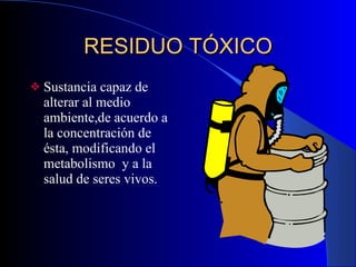 RESIDUO TÓXICO Sustancia capaz de alterar al medio ambiente,de acuerdo a la concentración de ésta, modificando el metabolismo  y a la salud de seres vivos.  
