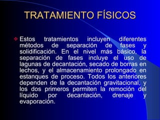 TRATAMIENTO FÍSICOS Estos tratamientos incluyen  diferentes métodos de separación de fases y solidificación. En el nivel más básico, la separación de fases incluye el uso de lagunas de decantación, secado de borras en lechos, y el almacenamiento prolongado en estanques de proceso. Todos los anteriores dependen de la decantación gravitacional, y los dos primeros permiten la remoción del líquido por decantación, drenaje y evaporación.  