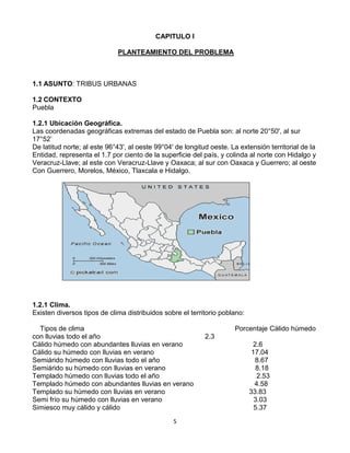 CAPITULO I<br /> PLANTEAMIENTO DEL PROBLEMA<br />ASUNTO: TRIBUS URBANAS<br />CONTEXTO<br />Puebla<br />1.2.1 Ubicación Geográfica.<br />Las coordenadas geográficas extremas del estado de Puebla son: al norte 20°50', al sur 17°52’<br />De latitud norte; al este 96°43', al oeste 99°04' de longitud oeste. La extensión territorial de la<br />Entidad, representa el 1.7 por ciento de la superficie del país, y colinda al norte con Hidalgo y<br />Veracruz-Llave; al este con Veracruz-Llave y Oaxaca; al sur con Oaxaca y Guerrero; al oeste<br />Con Guerrero, Morelos, México, Tlaxcala e Hidalgo. <br />662940-1905<br />1.2.1 Clima.<br />Existen diversos tipos de clima distribuidos sobre el territorio poblano:<br />    Tipos de clima                                                                               Porcentaje Cálido húmedo con lluvias todo el año                                                       2.3<br />Cálido húmedo con abundantes lluvias en verano                                     2.6<br />Cálido su húmedo con lluvias en verano                                                   17.04<br />Semiárido húmedo con lluvias todo el año                                                  8.67<br />Semiárido su húmedo con lluvias en verano                                               8.18<br />Templado húmedo con lluvias todo el año                                                   2.53<br />Templado húmedo con abundantes lluvias en verano                                4.58<br />Templado su húmedo con lluvias en verano                                            33.83<br />Semi frío su húmedo con lluvias en verano                                                3.03                                  <br />Simiesco muy cálido y cálido                                                                      5.37<br />Semis eco semiárido                                                                                   2.47<br />Semis eco templado                                                                                    6 .84<br />Seco muy cálido y cálido                                                                             1.48<br />Seco semiárido                                                                                              0.9<br />Frío                                                                                                                0.18<br />1.2.3 Población:<br />La población1 total de Puebla según datos del conteo 2005, fue de 5, 383,133 habitantes<br />1.2.4  Educación.<br />La matricula en educación preescolar, para el ciclo 2007 a 2008 haciende a 300,203 alumnos.<br />En educación primaria, el sistema educativo de esta entidad atiende a 802,466 estudiantes<br />. A nivel bachillerato la matricula es de 198,066 alumnos entre 2007 y 2008 lo cual involucra a<br />10.8 por ciento del total de todos los niveles<br />La educación normal cuenta con 11,307 alumnos en este estado, es decir, el 0.6 por ciento del<br />Total de la entidad.<br />Respecto a la educación superior, a nivel licenciatura hay 128,536 estudiantes matriculados en<br />Puebla para el ciclo mencionado, por tanto, el 7 por ciento de la matricula del estado esta<br />Cursando una carrera. Y de 1990 a 2008 este tipo de estudiantes promediaron el 5.9 por ciento<br />De la matricula total, con un crecimiento anual de 2.6 por ciento en promedio. A los niveles de posgrado lograron ingresar 11,348 alumnos, por lo que el peso de este nivel en el sistema educativo del estado es del 0.6 por ciento, en el último ciclo considerado.<br /> 1.2.5 Salud y Seguridad Social.<br />Primeramente, nos fijaremos en la distribución de la población asegurada17 por el instituto<br />Mexicano del Seguro Social y la compararemos con la distribución de hace más de diez años,<br />La de 1995, para ver como ha evolucionado y tener una idea de la relevancia del IMSS en<br />Puebla, así como también la compararemos con la población afiliada al Seguro Popular para<br />Observar el impacto de esté último.<br />1.2.6 Empleo.<br />En Puebla hay 170,661 personas trabajando en el tipo de unidad económica denominado:<br />Instituciones públicas las cuales han representado el 7.8 por ciento de la PO de esta entidad de<br />2005 a 2008, y han tenido un crecimiento absoluto medio de 0.1 por ciento. Por su parte,<br />Agricultura de auto subsistencia es el tipo de unidad económica cuya magnitud es de 145,599<br />31<br />Personas, su porcentaje promedio es de 6.9 por ciento de la población ocupada y su tasa de<br />Crecimiento es de -0.3 por ciento. Siguiendo con la descripción, la categoría llamada: trabajo<br />Doméstico remunerado es conformado por 90,671 habitantes, lo cual señala al 3.8 por ciento<br />De la PO como media y un crecimiento de 1.2 por ciento.<br />Por otro lado, el tipo de unidad económica penúltimo en importancia en esta entidad, es:<br />Instituciones privadas4 el cual equivale a 39,894 personas, a un 1.5 por ciento de la PO y un<br />Crecimiento de 2.8 por ciento. Y la categoría menos importante es la de: situaciones de carácter<br />Especial y no especificadas5 que implica a 10,297 habitantes, un 0.27 por ciento medio de la<br />Población ocupada y un crecimiento de 0.6 por ciento.<br />1.2.7 Gastronomía<br />Los chiles en nogada son un platillo típico del estado de Puebla En ese año, Agustín de Iturbide se proclamó emperador y a su paso por la cuidad de Puebla, hizo una entrada triunfal y además era el día de su cumpleaños; por este motivo, se le ofreció un banquete, en el cual, las monjitas del convento de Santa Mónica confeccionaron este platillo en su honor<br />El mole es otra gastronomía de puebla, la leyenda dice que fue creación de sor Andrea de la Asunción, del convento de Santa Rosa en la ciudad de Puebla. Esta monja habría creado el platillo en ocasión de la visita del obispo a su congregación <br />Sólo en la ciudad de Puebla es posible encontrarse con gran cantidad de platillos, desde antojitos como chalupas, cemitas, tortas, tamales de diversos estilos; hasta alta cocina internacional, dulces y bebidas tan particulares como la pasita. En toda Puebla, la base de la comida es el maíz, el frijol y el chile, y estos tres elementos se combinan para producir una gran cantidad de platillos, como las afrijoladas, que se consumen en cualquier localidad poblana<br />1.2.8Artesanías<br />El estado de Puebla es conocido por su amplia gama de artesanías. La más emblemática es la cerámica de Talavera, técnica en la que se realizan no sólo tibores y vajillas, sino azulejos y otros elementos de decoración arquitectónica<br />1.2.9 Cultura<br />Por su parte, el estado de Puebla, en la capital cuenta con todos los servicios de una ciudad,<br />Por lo que se puede disfrutar de la vida nocturna en bares y restaurantes, así como de eventos<br />Culturales en teatros y galerías <br />De igual manera, la danza regional es un sello típico de la entidad, así entonces, los grupos<br />Indígenas de las distintas regiones muestran parte de su cultura y folklore.<br />1.2.10 Producción<br />Los principales cultivos fueron el maíz, el café cereza, la caña de azúcar, la alfalfa y el tomate verde. La mayor parte de las tierras cultivadas en el ciclo agrícola del 2005 fueron dedicadas al maíz, que representó el 60% de las parcelas poblanas en ese año. Sin embargo, la mitad del valor total de la producción agrícola del estado corresponde a cultivos varios, entre los que se incluyen flores, frutos, y otras hortalizas<br />1.2.11 Industria<br />El sector de la industria manufacturera aporta poco más de la cuarta parte del producto interno bruto de la entidad. Sin embargo, el crecimiento del sector se encuentra estancado, y su volumen ha permanecido prácticamente sin cambios desde 1999, en que se han sucedido años con crecimientos negativos y positivos que terminan por neutralizarse<br />Delimitación<br />En el estado de puebla se han observado las diferentes tribus que existen<br />Esto se empezó a llevar a cabo desde unas décadas por un grupo de jóvenes que  por su ideología empezaron a comportarse y vestirse de una manera diferente desde entonces surgió lo que ahora se le conoce como tribus urbanas<br />                                                                                                                                                                                   <br />Aislamiento en sociedadMasoquismoRelegación a diosDaños físicosDaños psicológicosAdiccionesSuicidiosEfectosModaInfluencia de los medios de comunicaciónNecesidad de expresiónPermanecer a un grupoIdentificación personaProblemas familiaresEntorno socialLa adolescenciaCAUSASTRIBUS URBANAS<br />Planteamiento<br />Por todo lo anterior: Existe relación en identificación personal en las tribus urbanas y esto provoca daños psicológicos<br />