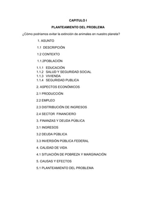 CAPITULO I<br />PLANTEAMIENTO DEL PROBLEMA<br />¿Cómo podríamos evitar la extinción de animales en nuestro planeta?<br />            1. ASUNTO<br />      1.1  DESCRIPCIÓN<br />      1.2 CONTEXTO<br />                 1.1.2POBLACIÓN<br />EDUCACIÓN<br />SALUD Y SEGURIDAD SOCIAL<br />VIVIENDA<br />SEGURIDAD PUBLICA<br />2. ASPECTOS ECONÓMICOS<br />2.1 PRODUCCIÓN<br />2.2 EMPLEO<br />2.3 DISTRIBUCIÓN DE INGRESOS<br />2.4 SECTOR  FINANCIERO<br />3. FINANZAS Y DEUDA PÚBLICA<br />3.1 INGRESOS<br />3.2 DEUDA PÚBLICA<br />3.3 INVERSIÓN PÚBLICA FEDERAL<br />4. CALIDAD DE VIDA<br />4.1 SITUACIÓN DE POBREZA Y MARGINACIÓN<br />5. CAUSAS Y EFECTOS<br />5.1 PLANTEAMIENTO DEL PROBLEMA<br />1. ASUNTO: extinción de animales                                <br />1.1DESCRIPCIÓN<br /> La extinción de animales es la causa por la cual a generado que desaparezcan barios tipos de especies de animales en todo el mundo  y por lo tanto han desaparecido muchos animales.<br />1.2 contexto<br />REGIONES ECONÓMICAS DE CHIAPAS<br /> DIVISIÓN POLÍTICA: La región está dividida en 22 municipios cubriendo un área de 12,629 kilómetros, es el 16.70% del estado.<br />CABECERAS MUNICIPALES: Achala, Berriozábal, Cinta lapa, Capilla, Copinará, Chiapas de Corzo, Chapilla, Chico asen, Ixtapa, Jiquipiles, Nicolás Ruiz, Ecatepec, Ocozocoautla de Espinosa, Usancita, San Fernando, Saciaba, Sayal, Repatán, Totolea, Tuxtla Gutiérrez, Venustiano Carranza y San Lucas – El Zapotal.<br />HIDROGRAFÍA: Los principales afluentes son los ríos Grijalva, Encajonado, Los Arcones, La Venta, Mezcalina, Saca lapa, Saciaba, Santo Domingo, Chico asen, Jiquipiles, La Gironda, Achiote, Cedro, Plátanos, Francés, Honda, San Lucas, Tzinicanche, Timbal, Totolea, Calzo tic, Blanco y San Vicente.<br />TERRENOS: 1,465.164 hectáreas útiles (864,806 hectáreas) de agricultura, (478, 213 hectáreas) para ganado, (40,696 hectáreas) para reserva de la biosfera, (10,726 hectáreas) de terrenos urbanos y (11,084 hectáreas) de tierras baldías.<br />FUENTES DE IRRIGACIÓN: Río Blanco, potencial de irrigación 19,317 hectáreas, capacidad de irrigación 7,891 hectáreas, de uso actual 7,666 hectáreas.<br />CULTIVO PRINCIPAL: Caña de Azúcar.<br />AEROPUERTOS: Aeropuerto Francisco Sarabia o de Terán base militar No. 6 en Tuxtla Gutiérrez (2,020 x 40 metros) y aeropuerto de Llano San Juan, en Ocozocuautla de Espinosa (2,500 x 45 metros).<br />AERÓDROMOS: 1 en Venustiano Carranza.<br />NIVEL DE EDUCACIÓN: 643 preescolares, 1,075 escuelas primarias, 202 escuelas secundarias, 81 preparatorias y 75 universidades.<br />SECTOR SALUD: Instituciones de seguridad y asistencia social: Instituto Mexicano del Seguro Social (IMSS), Instituto de Seguridad y Servicios Sociales para los Trabajadores al Servicio del Estado (IZASTE), Hospital de la Secretaría de la Defensa Nacional (SEDEÑA), Instituto de Seguridad Social para los Trabajadores del Estado de Chiapas (BISTEC), Secretaría de Salubridad y Asistencia (SOSA), Desarrollo Integral de la Familia (DIF) y Cruz Roja Mexicana (CRM). Cuenta también con 195 consultorios y 6 sanatorios.<br />PRINCIPALES CULTIVOS: Maíz: 202,408 hectáreas cultivadas que producen 439,913 toneladas de cosechas. Frijol: 12,298 hectáreas cultivadas que producen 6,351 toneladas de cosechas. Café: 10,164 hectáreas cultivadas que producen 6,607 toneladas de cosechas. Caña de azúcar: 8,721 hectáreas cultivadas que producen 442,000 toneladas de cosechas.<br />ESPECIES DE GANADO: Bovino (348,800). Porcino (176,310). Aves de corral (946,649) y abejas (10,820 de colmenas).<br />SUCURSALES BANCARIAS: 47.<br />CAPACIDAD HOTELERA: 81 hoteles y 2,827 habitaciones.<br /> <br />REGIÓN II. LOS ALTOS<br />DECISIÓN POLÍTICA: Se compone de 16 municipios que cubren 3,770.4 kilómetros cuadrados, que es el 4.07& del área total del estado.<br />CABECERAS MUNICIPALES: Altamirano, Amate nango del Valle, Chalchihuite, Chamulla, Chañal, San Pedro Cénalo, Huita, San Andrés Larráinzar, San Miguel Mitótica, Ocho - Media Luna, Píntelo, Las Rosas, San Cristóbal de las Casas, Enejaba, Teo pisca y Zinacantán.<br />HIDROGRAFÍA: Los principales ríos son: Amarillo, blanco, Huita, Taconea, Jatata y Almendra; también hay varios pozos artesanales, debido a los diferentes ríos subterráneos que se extienden por amplios terrenos de la región.<br />TERRENOS: 463,745 hectáreas útiles (343,027 hectáreas) para usos diversos de agricultura (109,839 hectáreas) para ganadería, (6,740 hectáreas) de uso urbano, (3,676 hectáreas) no cultivadas y (72 hectáreas) de tierras no útiles.<br />AEROPUERTO: Aeropuerto turístico Corazón de María de San Cristóbal de Las Casas (2,000 x 105 metros).<br />AERÓDROMOS: 1 en San Cristóbal de las Casas.<br />NIVEL DE EDUCACIÓN: 418 preescolares, 727 escuelas primarias, 51 escuelas secundarias, 19 preparatorias y 4 universidades.<br />SECTOR SALUD: Instituciones de Seguridad y Asistencia Social: Instituto Mexicano del Seguro Social (IMSS), Instituto de Seguridad y Servicios Sociales para los Trabajadores al Servicio del Estado (ISSSTECH), Hospital de la Secretaría de la Defensa Nacional (SEDEÑA), Instituto de Seguridad Social para los Trabajadores del Estado de Chiapas (BISTEC), Secretaría de Salubridad y Asistencia (SOSA) y Desarrollo Integral de la Familia (DIF). Cuenta también con 118 consultorios y 4 sanatorios particulares.<br />PRINCIPALES CULTIVOS: Maíz: 88,581 hectáreas cultivadas que producen 106,143 toneladas de cosechas. Frijol: 16,925 hectáreas cultivadas que producen 5,094 toneladas cosechadas. Café: 7,036 hectáreas cultivadas que producen 3,518 toneladas de cosechas. Manzana: 1,000 cultivadas que producen 6,000 toneladas cosechadas.<br />ESPECIES DE GANADO: Bovino (31,300). Porcino (21,314). Ovino (79,503). Aves de corral (519,634) y Abejas (6,814 colmenas).<br />SUCURSALES BANCARIAS: 11.<br />CAPACIDAD HOTELERA: 72 hoteles y 1,681 habitaciones.<br /> <br />REGIÓN III. FRONTERIZA<br />DIVISIÓN POLÍTICA: Está compuesta por 8 municipios que cubren 12,790.6 kilómetros cuadrados, o sea el 17% del área total del estado.<br />CABECERAS MUNICIPALES: Cometan de Domínguez, Chicomuselo, Frontera Coma lapa, La Independencia, Las Margaritas, Socoltenango, Villa La Trinitaria – Chapaleta y Timol.<br />HIDROGRAFÍA: Los lagos principales en la región son: Monte bello, Colón, Laguna de Miramar, Laguna de Juznajab, y los siguientes ríos: Jatata, Santo Domingo, Huita, Grijalva, San Lucas, Lagartero, Blanco, Rincón, San Vicente, Yaya huita e infinidad de corrientes subterráneas que están en todos los terrenos de la región.<br />FUENTES DE IRRIGACIÓN: San Gregorio, potencial de irrigación 14,000 hectáreas, capacidad de irrigación 11,461 hectáreas, uso actual de irrigación 6,250 hectáreas.<br />CULTIVO PRINCIPAL BENEFICIO: Maíz y melón.<br />TERRENOS: 924,994 hectáreas útiles (622,141 hectáreas) para usos diversos de agricultura, (213,625 hectáreas) de uso urbano, (2,328 hectáreas) no utilizadas.<br />AEROPUERTOS: COPELAR y base militar de Cometan (1,779 x 30).<br />AERÓDROMOS: 2, en Cometan y en Las Margaritas.<br />NIVEL EDUCATIVO: 365 preescolares, 723 escuelas primarias, 80e escuelas secundarias y 14 preparatorias.<br />SECTOR SALUD: Instituciones de seguridad y asistencia social: instituto Mexicano del Seguro Social (IMSS), Instituto de Seguridad y Servicios Sociales par los Trabajadores al Servicio del estado (IZASTE), Desarrollo Integral de la Familia (DIF), Hospital de la Secretaría de la Defensa Nacional (SEDEÑA), Secretaría de Salubridad y Asistencia (SOSA), 104 consultorios y 4 sanatorios.<br />CULTIVOS PRINCIPALES: Maíz: 138, 214 hectáreas cultivadas que producen 284, 686 toneladas de la cosecha. Caña de azúcar: 4,626 hectáreas cultivadas que producen 365,500 toneladas de cosecha. Melón: 935 hectáreas cultivadas que producen 13,090 toneladas de cosecha. Café: 20,219 hectáreas cultivadas que producen 10,110 toneladas de cosecha. Plátano; 2,627 hectáreas cultivadas que producen 78,810 toneladas de cosecha.<br />ESPECIES DE GANADO: Bovino (155,312). Porcino (147, 820). Ovino (96,210). Aves de Corra (233,330) y Abejas (29,930 colmenas).<br />SUCURSALES BANCARIAS: 10<br />CAPACIDAD HOTELERA: 20 hoteles y 415 habitaciones.<br />1.3.1causas y efectos <br />  Cambios climáticos      caza ilegal              tala de árboles                 incendios                    <br /> Extinción de animales<br />Calentamiento global          contaminación           deforestación          desequilibrio en el medio<br />1.4 planteamiento del problema <br />¿La tala de arboles influye en la extinción de animales el cual causa desequilibrio en el medio?<br />