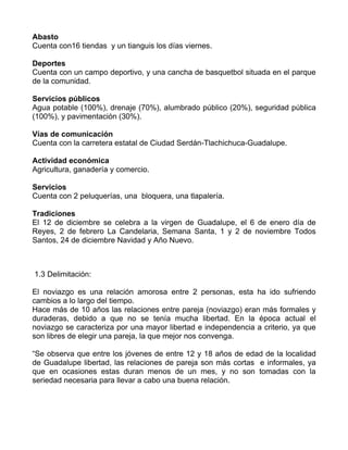 Abasto
Cuenta con16 tiendas y un tianguis los días viernes.

Deportes
Cuenta con un campo deportivo, y una cancha de basquetbol situada en el parque
de la comunidad.

Servicios públicos
Agua potable (100%), drenaje (70%), alumbrado público (20%), seguridad pública
(100%), y pavimentación (30%).

Vías de comunicación
Cuenta con la carretera estatal de Ciudad Serdán-Tlachichuca-Guadalupe.

Actividad económica
Agricultura, ganadería y comercio.

Servicios
Cuenta con 2 peluquerías, una bloquera, una tlapalería.

Tradiciones
El 12 de diciembre se celebra a la virgen de Guadalupe, el 6 de enero día de
Reyes, 2 de febrero La Candelaria, Semana Santa, 1 y 2 de noviembre Todos
Santos, 24 de diciembre Navidad y Año Nuevo.



1.3 Delimitación:

El noviazgo es una relación amorosa entre 2 personas, esta ha ido sufriendo
cambios a lo largo del tiempo.
Hace más de 10 años las relaciones entre pareja (noviazgo) eran más formales y
duraderas, debido a que no se tenía mucha libertad. En la época actual el
noviazgo se caracteriza por una mayor libertad e independencia a criterio, ya que
son libres de elegir una pareja, la que mejor nos convenga.

“Se observa que entre los jóvenes de entre 12 y 18 años de edad de la localidad
de Guadalupe libertad, las relaciones de pareja son más cortas e informales, ya
que en ocasiones estas duran menos de un mes, y no son tomadas con la
seriedad necesaria para llevar a cabo una buena relación.
 