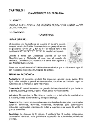 CAPITULO I
                     PLANTEAMIENTO DEL PROBLEMA


*1.1ASUNTO:

“CAUSAS QUE LLEVAN A LOS JOVENES DECIDA VIVIR JUNTOD ANTES
DEL MATRIMONIO”

*1.2CONTEXTO:
                                TLACHICHUCA

LUGAR (UBICAR)

El municipio de Tlachichuca se localiza en la parte centro-
este del estado de Puebla. Sus coordenadas geográficas son
los paralelos 19º 01' 36" y 19º 19' 54" de latitud norte y los
meridianos 97º 10' 24" Y 97º 30' 18" de longitud occidental.

Colinda al norte con Guadalupe Victoria, al sur con
Chalchicomula y Atzitzintla, al este con el estado de
Veracruz, Quimixtlán y Chilchotla y al oeste con Aljojuca y
San Nicolás Buenos Aires.

Tiene una superficie de 459.25 kilómetros cuadrados que lo ubica en el lugar 12
con respecto a los demás municipios del Estado.

SITUACION ECONÓMICA

Agricultura: El municipio produce los siguientes granos: maíz, avena, trigo
frijol, haba, arvejón y girasol, en cuanto a las hortalizas se cultiva la papa, en
fruticultura es la manzana, pera y la ciruela.

Ganadería: El municipio cuenta con ganado de traspatio entre los que destacan
el bovino, caprino, porcino, equino, mular, asnal y aves de corral.

Industria: El municipio de Tlachichuca cuenta con la industria de prefabricados
el Rosario, donde elaboran Bloc y tubo para drenaje.

Comercio:Los comercios que sobresalen son tiendas de abarrotes, carnicerías,
pollerías, tortillerías, dulcerías, tlapalerías, materiales para construcción,
paleterías, panaderías, mercado de frutas y legumbres así como la venta de
granos y semillas.

Servicios: Se dispone de 3 hoteles, 4 restaurantes, 3 fondas, peluquerías,
carpinterías, herrerías, taxis, gasolinera, reparación de automóviles y camiones
y correo.
 