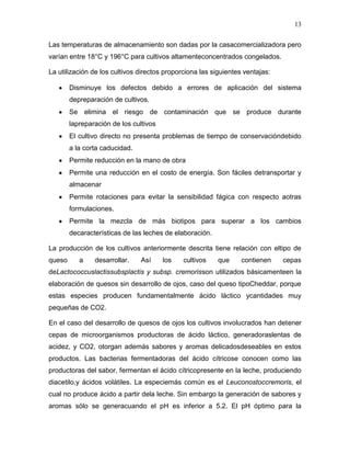 13

Las temperaturas de almacenamiento son dadas por la casacomercializadora pero
varían entre 18°C y 196°C para cultivos altamenteconcentrados congelados.

La utilización de los cultivos directos proporciona las siguientes ventajas:

        Disminuye los defectos debido a errores de aplicación del sistema
        depreparación de cultivos.
        Se elimina el riesgo de contaminación que se produce durante
        lapreparación de los cultivos
        El cultivo directo no presenta problemas de tiempo de conservacióndebido
        a la corta caducidad.
        Permite reducción en la mano de obra
        Permite una reducción en el costo de energía. Son fáciles detransportar y
        almacenar
        Permite rotaciones para evitar la sensibilidad fágica con respecto aotras
        formulaciones.
        Permite la mezcla de más biotipos para superar a los cambios
        decaracterísticas de las leches de elaboración.

La producción de los cultivos anteriormente descrita tiene relación con eltipo de
queso      a    desarrollar.    Así     los   cultivos    que     contienen    cepas
deLactococcuslactissubsplactis y subsp. cremorisson utilizados básicamenteen la
elaboración de quesos sin desarrollo de ojos, caso del queso tipoCheddar, porque
estas especies producen fundamentalmente ácido láctico ycantidades muy
pequeñas de CO2.

En el caso del desarrollo de quesos de ojos los cultivos involucrados han detener
cepas de microorganismos productoras de ácido láctico, generadoraslentas de
acidez, y CO2, otorgan además sabores y aromas delicadosdeseables en estos
productos. Las bacterias fermentadoras del ácido cítricose conocen como las
productoras del sabor, fermentan el ácido cítricopresente en la leche, produciendo
diacetilo,y ácidos volátiles. La especiemás común es el Leuconostoccremoris, el
cual no produce ácido a partir dela leche. Sin embargo la generación de sabores y
aromas sólo se generacuando el pH es inferior a 5.2. El pH óptimo para la
 