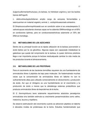 15

bulgaricusfermentanfructuosa y la lactosa, no hidrolizan arginina y son los bacilos
típicos delYogurth.

L.     delbruckiisubsplactistienen   amplio   rango   de   azúcares   fermentables   y
seencuentran en material vegetal y animal, L. acidophilusasociado aintestino.

El Streptococcusthermophilusestá aun en condición sobre si es unasubespecie S.
salivariuspues estudiando diversas cepas se ha obtenido DNAhomólogo en el 60%
en condiciones óptimas, pero en condicionesrestrictivas solamente un 30% del
DNA es homólogo.


3.8.     METABOLISMO DE LOS AZÚCARES

Dentro de su principal función es la rápida utilización de la lactosa yconversión a
ácido láctico por la vía glicolítica. Algunas cepas son capacesde metabolizar la
galactosa que queda del rompimiento de la lactosa, lo queen términos prácticos
llega a ser importante porque la lactosa residualpuede cambiar la vida media de
los productos durante el almacenamiento.


3.9.     METABOLISMO DE LAS PROTEÍNAS

Para el crecimiento de las bacterias termófilas requieren de una fuenteexterna de
aminoácidos libres ó péptidos de bajo peso molecular. Se hademostrado muchas
veces que la concentración de aminoácidos libres en laleche no son lo
suficientemente altas para utilizarla comercialmente en elcrecimiento y producción
de ácido. Así que el nitrógeno es una fuentelimitante en el crecimiento y la
producción de ácido a menos que la célulatenga sistemas proteolíticos que
produzca aminoácidos libres de lasproteínas de la leche.

El S. thermophilusno tiene solamente requerimientos absolutos paraalgunos
aminoácidos sino también estimula su crecimiento paraaminoácidos como valina,
metionina, leucina y triptófano.

Se observó estimulación del crecimiento cuando se adicionan péptidos en laleche
ó elevados niveles de proteinasas de la leche. Estudios handemostrado que
 