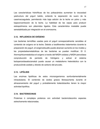 17

Las características hidrofílicas de los polisacáridos aumentan la viscosidad
yestructura del yogurt batido, evitando la separación de suero de la
caseínacoagulada, permitiendo más baja adición de la leche en polvo y más
bajaconcentración de la leche. La habilidad de las cepas para producir
estospolímeros son plásmidos ligados. Esta característica inestable puede
serestabilizada por integración en el cromosoma.


3.12. INFLUENCIA DE OXÍGENO

Las bacterias termófilas usadas para el yogurt sonespecialmente sensibles al
contenido de oxígeno en la leche. Debido a losdiferentes tratamientos durante la
preparación de yogurt, el oxígenodisuelto puede alcanzar aumento en los niveles y
las propiedadesmetabólicas de las bacterias se pueden modificar. El S.
thermophilusmetaboliza el oxígeno a través del NADH oxidasa y NADH peroxidasa
conproducción       de     peróxido     de    hidrógeno   y     activar   el   sistema
lactoperoxidasatiocianatoó puede causar un metabolismo heteroláctico con la
producciónde acetato y dióxido de carbono del piruvato.


3.13. LIPÓLISIS

Las   enzimas      lipolíticas   de   estos   microorganismos   sonfundamentalmente
intracelulares. El contenido de ácidos grasos libresaumenta durante el
almacenamiento del yogurt y probablemente loslactobacilos tienen la mayor
actividad lipolítica.


3.14. BACTERIOCINAS

Proteínas ó complejos proteicos con actividad bactericidacontra especies
estrechamente relacionadas.
 