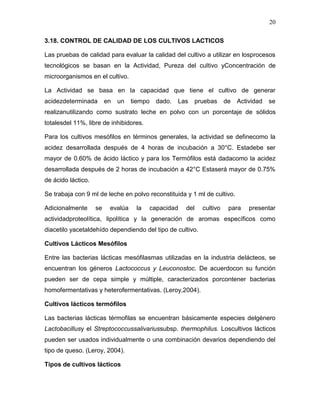 20

3.18. CONTROL DE CALIDAD DE LOS CULTIVOS LACTICOS

Las pruebas de calidad para evaluar la calidad del cultivo a utilizar en losprocesos
tecnológicos se basan en la Actividad, Pureza del cultivo yConcentración de
microorganismos en el cultivo.

La Actividad se basa en la capacidad que tiene el cultivo de generar
acidezdeterminada        en   un   tiempo     dado.   Las   pruebas     de   Actividad   se
realizanutilizando como sustrato leche en polvo con un porcentaje de sólidos
totalesdel 11%, libre de inhibidores.

Para los cultivos mesófilos en términos generales, la actividad se definecomo la
acidez desarrollada después de 4 horas de incubación a 30°C. Estadebe ser
mayor de 0.60% de ácido láctico y para los Termófilos está dadacomo la acidez
desarrollada después de 2 horas de incubación a 42°C Estaserá mayor de 0.75%
de ácido láctico.

Se trabaja con 9 ml de leche en polvo reconstituida y 1 ml de cultivo.

Adicionalmente      se    evalúa    la      capacidad   del   cultivo    para    presentar
actividadproteolítica, lipolítica y la generación de aromas específicos como
diacetilo yacetaldehído dependiendo del tipo de cultivo.

Cultivos Lácticos Mesófilos

Entre las bacterias lácticas mesófilasmas utilizadas en la industria delácteos, se
encuentran los géneros Lactococcus y Leuconostoc. De acuerdocon su función
pueden ser de cepa simple y múltiple, caracterizados porcontener bacterias
homofermentativas y heterofermentativas. (Leroy,2004).

Cultivos lácticos termófilos

Las bacterias lácticas térmofilas se encuentran básicamente especies delgénero
Lactobacillusy el Streptococcussalivariussubsp. thermophilus. Loscultivos lácticos
pueden ser usados individualmente o una combinación devarios dependiendo del
tipo de queso. (Leroy, 2004).

Tipos de cultivos lácticos
 