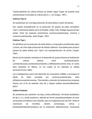 21

Tradicionalmente los cultivos lácticos se dividen según Cogan de acuerdo asus
características funcionales en cultivos tipo O, L, LD. (Cogan, 1991).

Cultivos Tipo O

Se caracterizan por una baja producción de ácido láctico a partir de lactosa.

Son usados principalmente en la producción de quesos de pasta cerrada(sin
“ojos”) o levemente abierta como el Cheddar, Colby, Feta, Cottage yquesos de tipo
similar. Entre las especies encontramos Lactococcuslactissubsp. cremoris y
Lactococcuslactissubsp. lactis.(Cogan, 1991).

Cultivos Tipo L

Se identifican por la producción de ácido láctico y compuestos aromáticosde sabor
y aroma, así como baja producción de dióxido cárbonico. Sonusados para producir
quesos de pasta abierta (con “ojos”) con buenaproducción de aroma. (Cogan,
1991).

Dentro de los estudios recientes en el desarrollo de quesos frescos es lautilización
de            cultivos          lácticos             como          Lactobacilluslactis,
Lactobacilluscasei,Lactobacillusacidophilus y Bifidobacteriumentre otros, en varios
tipos dequesos en México, en los cuales se ha mejorado la calidad
sensorial.(Torres, 2005).

Las investigaciones acerca del desarrollo de compuestos volátiles y aromaspor el
efecto    de      leche      inoculada       con     Lactococcuslactissubsp.     lactis
yStreptococussalivariussubsp. Thermophilus, productor de bacteriocinas enquesos
frescos con el fin de extender vida útil y mejorar calidad sensorial.(Beresford,
2001)

Cultivo Protector

Se caracteriza por presentar una baja y lenta acidificación, formando ácidoláctico
de tipo L (+) y ácido propiónico, además de formar pequeñascantidades de otros
compuestos aromáticos como diacetilo, pero con bajaproducción de CO2. Inhibe el
crecimiento       de      microflora       extraña     comohongos,       mohos       y
lactobacillosheterofermentativos por la producción debacteriocinas. Compuesto
 