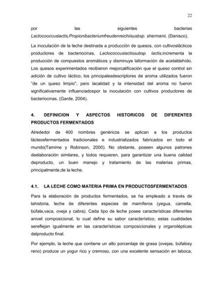 22

por                        las                     siguientes                        bacterias
Lactocooccuslactis,Propionibacteriumfreudenreichiisusbsp. shermanii, (Danisco).

La inoculación de la leche destinada a producción de quesos, con cultivoslácticos
productores    de     bacteriocinas,      Lactococcuslactissubsp.       lactis,incrementa   la
producción de compuestos aromáticos y disminuye laformación de acetaldehído.
Los quesos experimentados recibieron mejorcalificación que el queso control sin
adición de cultivo láctico; los principalesdescriptores de aroma utilizados fueron
“de un queso limpio”; pero lacalidad y la intensidad del aroma no fueron
significativamente influenciadospor la inoculación con cultivos productores de
bacteriocinas. (Garde, 2004).


4.     DEFINICION          Y      ASPECTOS        HISTORICOS            DE    DIFERENTES
PRODUCTOS FERMENTADOS

Alrededor     de     400    nombres       genéricos   se     aplican     a   los   productos
lácteosfermentados tradicionales e industrializados fabricados en todo el
mundo(Tamime y Robinson, 2000). No obstante, poseen algunos patrones
deelaboración similares, y todos requieren, para garantizar una buena calidad
deproducto,    un     buen       manejo    y   tratamiento   de   las     materias    primas,
principalmente,de la leche.


4.1.   LA LECHE COMO MATERIA PRIMA EN PRODUCTOSFERMENTADOS

Para la elaboración de productos fermentados, se ha empleado a través de
lahistoria, leche de diferentes especies de mamíferos (yegua, camella,
búfala,vaca, oveja y cabra). Cada tipo de leche posee características diferentes
anivel composicional, lo cual define su sabor característico; estas cualidades
sereflejan igualmente en las características composicionales y organolépticas
delproducto final.

Por ejemplo, la leche que contiene un alto porcentaje de grasa (ovejas, búfalosy
reno) produce un yogur rico y cremoso, con una excelente sensación en laboca,
 