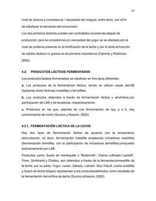 24

nivel de dulzura y consistencia / viscosidad del coágulo, entre otros, con el fin

de satisfacer la demanda del consumidor.

Los dos primeros factores pueden ser controlados durante las etapas de

producción, pero la consistencia y/o viscosidad del yogur se ve afectado por el

nivel de proteína presente en la fortificación de la leche y por lo tanto la fracción

de sólidos lácteos no grasos es de primaria importancia (Tamime y Robinson,

2000).


4.2.     PRODUCTOS LÁCTEOS FERMENTADOS

Los productos lácteos fermentados se clasifican en tres tipos diferentes:

a. Los productos de la fermentación láctica, donde se utilizan cepas deLAB
(bacterias ácido lácticas) mesófilas o termófilas.

b. Los productos obtenidos a través de fermentación láctica y alcohólica,con
participación de LAB y de levaduras, respectivamente.

c. Productos en los que, además de una fermentación de tipo a o b, hay
uncrecimiento de moho (Surono y Hosono, 2002).


4.2.1. FERMENTACIÓN LÁCTICA DE LA LECHE

Hay dos tipos de fermentación láctica de acuerdo con la temperatura
deincubación, es decir, fermentación mesófila empleando iniciadores mesófilos
yfermentación termófila, con la participación de iniciadores termófilos,compuesto
exclusivamente por LAB.

Productos como: Suero de mantequilla o “Buttermilk”, Crema cultivada,“Lactofil”,
Ymer, Shrikhand y Chakka, son obtenidos a través de la fermentaciónmesófila de
la leche; por su parte, Yogur, Lavan, Zabady, Labneh, Skyr,Yakult, Leche acidófila
y Suero de leche búlgara representan a los productosobtenidos como resultado de
la fermentación termofílica de leche (Surono yHosono, 2002).
 