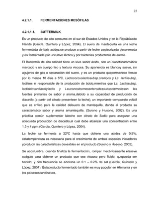 25

4.2.1.1.      FERMENTACIONES MESÓFILAS


4.2.1.1.1.    BUTTERMILK

Es un producto de alto consumo en el sur de Estados Unidos y en la Repúblicade
Irlanda (García, Quintero y López, 2004). El suero de mantequilla es una leche
fermentada de baja acidez;se produce a partir de leche pasteurizada descremada
y es fermentada por uncultivo láctico y por bacterias productoras de aroma.

El Buttermilk de alta calidad tiene un leve sabor ácido, con un diacetiloaromático
marcado y un cuerpo liso y textura viscosa. Su apariencia es blancay suave, sin
agujeros de gas o separación del suero, y es un producto quepermanece fresco
por lo menos 10 días a 5ºC. Lactococcuslactissubsp.cremoris y Lc. lactissubsp.
lactises el responsable de la producción de ácido,mientras que Lc. Lactissubsp.
lactisbiovardiacetylactis   y   Leuconostocmesenteroidessubspcremorisson          las
fuentes primarias de sabor y aroma,debido a su capacidad de producción de
diacetilo (a partir del citrato presenteen la leche), un importante compuesto volátil
que es crítico para la calidad delsuero de mantequilla, dando al producto su
característico sabor y aroma amantequilla. (Surono y Husono, 2002). Es una
práctica común suplementar laleche con citrato de Sodio para asegurar una
adecuada producción de diacetilo,el cual debe alcanzar una concentración entre
1.5 y 4 ppm (García, Quintero y López, 2004).

La leche se fermenta a 22ºC hasta que obtiene una acidez de 0,9%;
éstatemperatura es necesaria para el crecimiento de ambas especies iniciadoras
yproducir las características deseables en el producto (Surono y Hosono, 2002).

Se acostumbra, cuando finaliza la fermentación, romper mecánicamente elsuave
coágulo para obtener un producto que sea viscoso pero fluido, quepueda ser
bebido; y con frecuencia se adiciona un 0.1 – 0.2% de sal (García, Quintero y
López, 2004). Ésteproducto fermentado también es muy popular en Alemania y en
los paísesescandinavos.
 