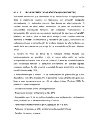 26

4.2.1.1.2.      LECHES FERMENTADAS NÓRDICAS (ESCANDINAVAS)

Son leches fermentadas que se destacan por su alta viscosidad. Éstapropiedad se
debe     al   crecimiento   vigoroso   de     lactococos   con   formación   decápsula,
principalmente Lc. lactissubsp.cremoris. Son leches de altaconsistencia. El
carácter viscoso de estas leches fermentadas se deriva de laformación de
polisacáridos     exocelulares     formados     por   lactococos    involucradosen   la
fermentación. Un ejemplo de un producto tradicional de este tipo es“Langfil”,
producido en Suecia; tiene un leve sabor amargo y una consistenciaviscosa.
Asimismo el “Ymer” (de Dinamarca) y “lactofil”® (de Suecia), cuyoproceso de
elaboración incluye la concentración del producto después de lafermentación, por
medio de la remoción de un porcentaje fijo de suero de leche(Surono y Hosono,
2002).

El nombre de Ymer se deriva de la mitología nórdica. Muestra una
fuerteconsistencia, es aromático y con un suave sabor ácido; es común
acompañarlocon fresas u otras frutas de conserva. El Ymer es un delicioso postre,
pero losdaneses también lo consumen directamente en comidas rápidas,
ensaladas ysalsas. Su alta proteína y cantidad de grasa proporciona una buena
nutrición (Kosikowsky, 1978).

El Ymer contiene por lo menos 11% de sólidos lácteos no grasos (incluye 5 ±6%
de proteína) y el 3,5% de grasa. Por lo general se realiza ultrafiltración, porlo que
llega a tener aproximadamente un 15% de sólidos totales (Roginski,2002). Su
producción implica lo siguiente:

• Mezcla de leche con crema y homogeneización

• Tratamiento térmico y enfriamiento a 20 ± 27ºC

• Inoculación con 4% de los cultivos iniciadores que contienen Lc. Lactissubspp.
lactis y cremoris y Ln. mesenteroidessubsp. Cremoris

• Fermentación hasta obtener un pH 4,5 (después de 16 ± 20 h)

• Agitación, refrigeración a 5ºC y almacenamiento durante 24 horas

• Revolver de nuevo y empacar.
 