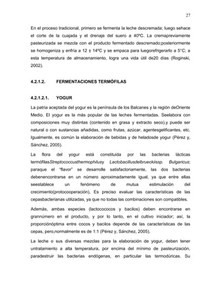 27

En el proceso tradicional, primero se fermenta la leche descremada; luego sehace
el corte de la cuajada y el drenaje del suero a 40ºC. La cremapreviamente
pasteurizada se mezcla con el producto fermentado descremado;posteriormente
se homogeniza y enfría a 12 ± 14ºC y se empaca para luegorefrigerarlo a 5°C; a
esta temperatura de almacenamiento, logra una vida útil de20 días (Roginski,
2002).


4.2.1.2.           FERMENTACIONES TERMÓFILAS


4.2.1.2.1.         YOGUR

La patria aceptada del yogur es la península de los Balcanes y la región deOriente
Medio. El yogur es la más popular de las leches fermentadas. Seelabora con
composiciones muy distintas (contenido en grasa y extracto seco),y puede ser
natural o con sustancias añadidas, como frutas, azúcar, agentesgelificantes, etc.
Igualmente, es común la elaboración de bebidas y de heladosde yogur (Pérez y,
Sánchez, 2005).

La    flora        del    yogur     está     constituida   por     las    bacterias     lácticas
termófilasStreptococcusthermophilusy             Lactobacillusdelbrueckiissp.        Bulgaricus;
paraque       el    “flavor”   se   desarrolle    satisfactoriamente,    las   dos    bacterias
debenencontrarse en un número aproximadamente igual, ya que entre ellas
seestablece              un       fenómeno        de       mutua         estimulación       del
crecimiento(protocooperación), Es preciso evaluar las características de las
cepasbacterianas utilizadas, ya que no todas las combinaciones son compatibles.

Además, ambas especies (lactocococos y bacilos) deben encontrarse en
grannúmero en el producto, y por lo tanto, en el cultivo iniciador; así, la
proporciónóptima entre cocos y bacilos depende de las características de las
cepas, pero,normalmente es de 1:1 (Pérez y, Sánchez, 2005).

La leche o sus diversas mezclas para la elaboración de yogur, deben tener
untratamiento a alta temperatura, por encima del mínimo de pasteurización,
paradestruir las bacterias endógenas, en particular las termodúricas. Su
 