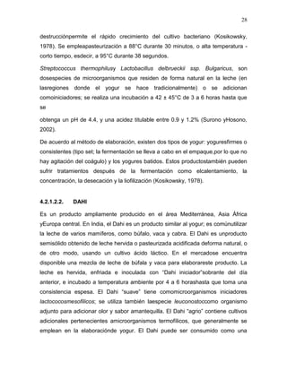 28

destrucciónpermite el rápido crecimiento del cultivo bacteriano (Kosikowsky,
1978). Se empleapasteurización a 88°C durante 30 minutos, o alta temperatura -
corto tiempo, esdecir, a 95°C durante 38 segundos.

Streptococcus thermophilusy Lactobacillus delbrueckii ssp. Bulgaricus, son
dosespecies de microorganismos que residen de forma natural en la leche (en
lasregiones donde el yogur se hace tradicionalmente) o se adicionan
comoiniciadores; se realiza una incubación a 42 ± 45°C de 3 a 6 horas hasta que
se

obtenga un pH de 4.4, y una acidez titulable entre 0.9 y 1.2% (Surono yHosono,
2002).

De acuerdo al método de elaboración, existen dos tipos de yogur: yoguresfirmes o
consistentes (tipo set; la fermentación se lleva a cabo en el empaque,por lo que no
hay agitación del coágulo) y los yogures batidos. Estos productostambién pueden
sufrir tratamientos después de la fermentación como elcalentamiento, la
concentración, la desecación y la liofilización (Kosikowsky, 1978).


4.2.1.2.2.   DAHI

Es un producto ampliamente producido en el área Mediterránea, Asia África
yEuropa central. En India, el Dahi es un producto similar al yogur; es comúnutilizar
la leche de varios mamíferos, como búfalo, vaca y cabra. El Dahi es unproducto
semisólido obtenido de leche hervida o pasteurizada acidificada deforma natural, o
de otro modo, usando un cultivo ácido láctico. En el mercadose encuentra
disponible una mezcla de leche de búfala y vaca para elaborareste producto. La
leche es hervida, enfriada e inoculada con “Dahi iniciador”sobrante del día
anterior, e incubado a temperatura ambiente por 4 a 6 horashasta que toma una
consistencia espesa. El Dahi “suave” tiene comomicroorganismos iniciadores
lactococosmesofilicos; se utiliza también laespecie leuconostoccomo organismo
adjunto para adicionar olor y sabor amantequilla. El Dahi “agrio” contiene cultivos
adicionales pertenecientes amicroorganismos termofílicos, que generalmente se
emplean en la elaboraciónde yogur. El Dahi puede ser consumido como una
 