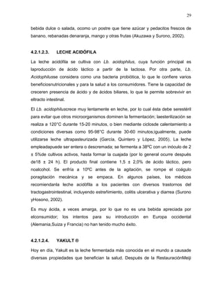 29

bebida dulce o salada, ocomo un postre que tiene azúcar y pedacitos frescos de
banano, rebanadas denaranja, mango y otras frutas (Akuzawa y Surono, 2002).


4.2.1.2.3.     LECHE ACIDÓFILA

La leche acidófila se cultiva con Lb. acidophilus, cuya función principal es
laproducción de ácido láctico a partir de la lactosa. Por otra parte, Lb.
Acidophilusse considera como una bacteria probiótica, lo que le confiere varios
beneficiosnutricionales y para la salud a los consumidores. Tiene la capacidad de
creceren presencia de ácido y de ácidos biliares, lo que le permite sobrevivir en
eltracto intestinal.

El Lb. acidophiluscrece muy lentamente en leche, por lo cual ésta debe serestéril
para evitar que otros microorganismos dominen la fermentación; laesterilización se
realiza a 120°C durante 15-20 minutos, o bien mediante ciclosde calentamiento a
condiciones diversas como 95-98°C durante 30-60 minutos;igualmente, puede
utilizarse leche ultrapasteurizada (García, Quintero y López, 2005). La leche
empleadapuede ser entera o descremada; se fermenta a 38ºC con un inóculo de 2
± 5%de cultivos activos, hasta formar la cuajada (por lo general ocurre después
de18 ± 24 h). El producto final contiene 1,5 ± 2,0% de ácido láctico, pero
noalcohol. Se enfría a 10ºC antes de la agitación, se rompe el coágulo
poragitación mecánica y se empaca. En algunos países, los médicos
recomiendanla leche acidófila a los pacientes con diversos trastornos del
tractogastrointestinal, incluyendo estreñimiento, colitis ulcerativa y diarrea (Surono
yHosono, 2002).

Es muy ácida, a veces amarga, por lo que no es una bebida apreciada por
elconsumidor;     los   intentos   para   su   introducción   en   Europa   occidental
(Alemania,Suiza y Francia) no han tenido mucho éxito.


4.2.1.2.4.     YAKULT ®

Hoy en día, Yakult es la leche fermentada más conocida en el mundo a causade
diversas propiedades que benefician la salud. Después de la RestauraciónMeiji
 