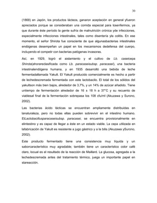 30

(1868) en Japón, los productos lácteos, ganaron aceptación en general yfueron
apreciados porque se consideraban una comida especial para losenfermos, ya
que durante éste período la gente sufría de malnutrición crónica yde infecciones,
especialmente infecciones intestinales, tales como disentería yla colitis. En ese
momento, el señor Shirota fue consciente de que algunasbacterias intestinales
endógenas desempeñan un papel en los mecanismos dedefensa del cuerpo,
incluyendo el competir con bacterias patógenas invasoras.

Así,     en   1929,    logró   el   aislamiento   y   el   cultivo   de    Lb.   caseicepa
Shirota(ahorareclasificada como Lb. paracaseisubsp. paracasei), una bacteria
intestinalendógena humana, y en 1935 desarrolló una bebida de leche
fermentadallamada Yakult. El Yakult producido comercialmente es hecho a partir
de lechedescremada fermentada con este lactobacilo. El total de los sólidos del
yakultson más bien bajos, alrededor de 3,7%, y un 14% de azúcar añadido. Tiene
untiempo de fermentación alrededor de 16 ± 18 h a 37°C y su recuento de
viablesal final de la fermentación sobrepasa los 108 cfu/ml (Akuzawa y Surono,
2002).

Las bacterias ácido lácticas se encuentran ampliamente distribuidas en
lanaturaleza, pero no todas ellas pueden sobrevivir en el intestino humano.
ElLactobacillusparacaseisubsp. paracasei, se encuentra provisionalmente en
elintestino y es capaz de llegar a éste en un estado viable. La cepa utilizada en
lafabricación de Yakult es resistente a jugo gástrico y a la bilis (Akuzawa ySurono,
2002).

Este     producto     fermentado    tiene   una   consistencia       muy   líquida   y   un
saborcaracterístico muy agradable; también tiene un característico color café
claro, locual es el resultado de la reacción de Maillard. La glucosa, agregada a la
lechedescremada antes del tratamiento térmico, juega un importante papel en
stareacción.
 