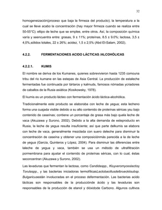 32

homogeneización(proceso que baja la firmeza del producto); la temperatura a la
cual se lleve acabo la concentración (hay mayor firmeza cuando se realiza entre
50-55°C); eltipo de leche que se emplee, entre otros. Así, la composición química
varía y seencuentra entre: grasas, 9 ± 11%; proteínas, 8.5 ± 9.0%; lactosa, 3,5 ±
4,0%,sólidos totales, 22 ± 26%; acidez, 1,5 ± 2,5% (Abd El-Salam, 2002).


4.2.2.       FERMENTACIONES ACIDO LÁCTICAS /ALCOHÓLICAS


4.2.2.1.     KUMIS

El nombre se deriva de los Kumanes, quienes sobrevivieron hasta 1235 comouna
tribu del rio kumane en las estepas de Asia Central. La producción de estaleche
fermentadas fue continuada por tártaros y kalmuds, famosos nómadas ycriadores
de caballos de la Rusia asiática (Kosikowsky, 1978).

El kumis es un producto lácteo con fermentación ácido láctica-alcohólica.

Tradicionalmente este producto se elaboraba con leche de yegua; esta lecheno
forma una cuajada visible debido a su alto contenido de proteínas séricas ysu bajo
contenido de caseínas; contiene un porcentaje de grasa más bajo quela leche de
vaca (Akuzawa y Surono, 2002). Debido a la alta demanda de esteproducto en
Rusia, la leche de yegua resulta insuficiente; así que parte delkumis se elabora
con leche de vaca, generalmente mezclada con suero deleche para disminuir la
concentración de caseína y obtener una composiciónmás parecida a la de leche
de yegua (García, Quinteros y López, 2004). Para disminuir las diferencias entre
laleche de yegua y vaca, también se usa un método de ultrafiltración
pormembrana para ajustar el contenido de proteínas séricas, con lo cual, éstas
seconcentran (Akuzawa y Surono, 2002).

Las levaduras que fermentan la lactosa, como Candidaspp., Kluyveromyceslactisy
Torulaspp., y las bacterias iniciadoras termofílicasLactobacillusdelbrueckiisubsp.
Bulgaricusestán involucradas en el proceso defermentación. Las bacterias acido
lácticas son responsables de la producciónde ácido y las levaduras son
responsables de la producción de etanol y dióxidode Carbono. Algunos cultivos
 