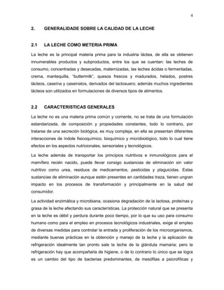 4

2.     GENERALIDADE SOBRE LA CALIDAD DE LA LECHE


2.1    LA LECHE COMO METERIA PRIMA

La leche es la principal materia prima para la industria láctea, de ella se obtienen
innumerables productos y subproductos, entre los que se cuentan: las leches de
consumo, concentradas y desecadas, maternizadas, las leches ácidas o fermentadas,
crema, mantequilla, “buttermilk”, quesos frescos y madurados, helados, postres
lácteos, caseína y caseinatos, derivados del lactosuero; además muchos ingredientes
lácteos son utilizados en formulaciones de diversos tipos de alimentos.


2.2    CARACTERISTICAS GENERALES

La leche no es una materia prima común y corriente, no se trata de una formulación
estandarizada, de composición y propiedades constantes, todo lo contrario, por
tratarse de una secreción biológica, es muy compleja, en ella se presentan diferentes
interacciones de índole fisicoquímico, bioquímico y microbiológico, todo lo cual tiene
efectos en los aspectos nutricionales, sensoriales y tecnológicos.

La leche además de transportar los principios nutritivos e inmunológicos para el
mamífero recién nacido, puede llevar consigo sustancias de eliminación sin valor
nutritivo como urea, residuos de medicamentos, pesticidas y plaguicidas. Estas
sustancias de eliminación aunque estén presentes en cantidades traza, tienen ungran
impacto en los procesos de transformación y principalmente en la salud del
consumidor.

La actividad enzimática y microbiana, ocasiona degradación de la lactosa, proteínas y
grasa de la leche afectando sus características. La protección natural que se presenta
en la leche es débil y perdura durante poco tiempo, por lo que su uso para consumo
humano como para el empleo en procesos tecnológicos industriales, exige el empleo
de diversas medidas para controlar la entrada y proliferación de los microorganismos,
mediante buenas prácticas en la obtención y manejo de la leche y la aplicación de
refrigeración idealmente tan pronto sale la leche de la glándula mamaria; pero la
refrigeración hay que acompañarla de higiene, o de lo contrario lo único que se logra
es un cambio del tipo de bacterias predominantes, de mesófilas a psicrofílicas y
 