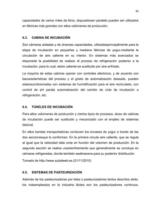 46

capacidades de varios miles de litros, dispuestosen paralelo pueden ser utilizados
en fábricas más grandes con altos volúmenes de producción.


6.3.   CABINA DE INCUBACIÓN

Son cámaras aisladas y de diversas capacidades, utilizadasprincipalmente para la
etapa de incubación en pequeñas y mediana fábricas de yogur,mediante la
circulación de aire caliente en su interior. En sistemas más avanzados se
disponede la posibilidad de realizar el proceso de refrigeración posterior a la
incubación, para lo cual, elaire caliente es sustituido por aire enfriado.

La mayoría de estas cabinas operan con controles eléctricos, y de acuerdo con
lascaracterísticas del proceso y el grado de automatización deseado, pueden
estaracondicionadas con sistemas de humidificación para el aire recirculado, con
control de pH parala automatización del cambio de ciclo de incubación a
refrigeración, etc.


6.4.   TÚNELES DE INCUBACIÓN

Para altos volúmenes de producción y ciertos tipos de procesos, eluso de cabinas
de incubación puede ser sustituido y mecanizado con el empleo de sistemas
detúnel.

En ellos bandas transportadoras conducen los envases de yogur a través de las
dos seccionesque lo conforman. En la primera circula aire caliente, que se regula
al igual que la velocidad dela cinta en función del volumen de producción. En la
segunda sección se realiza unpreenfriamiento que generalmente se concluye en
cámaras refrigeradas, donde también sealmacena para su posterior distribución.

Tomado de http://www.subalweb.es (21/11/2010)


6.5.   SISTEMAS DE PASTEURIZACIÓN

Además de los pasteurizadores por lotes o pasteurizadores lentos descritos atrás,
los másempleados en la industria láctea son los pasteurizadores continuos.
 