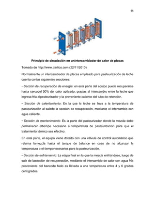 48




       Principio de circulación en unintercambiador de calor de placas

Tomado de http://www.dartico.com (22/11/2010)

Normalmente un intercambiador de placas empleado para pasteurización de leche
cuenta conlas siguientes secciones:

• Sección de recuperación de energía: en esta parte del equipo puede recuperarse
hasta cercadel 50% del calor aplicado, gracias al intercambio entre la leche que
ingresa fría alpasteurizador y la proveniente caliente del tubo de retención.

• Sección de calentamiento: En la que la leche se lleva a la temperatura de
pasteurización al salirde la sección de recuperación, mediante el intercambio con
agua caliente.

• Sección de mantenimiento: Es la parte del pasteurizador donde la mezcla debe
permanecer eltiempo necesario a temperatura de pasteurización para que el
tratamiento térmico sea efectivo.

En esta parte, el equipo viene dotado con una válvula de control automático que
retorna lamezcla hasta el tanque de balance en caso de no alcanzar la
temperatura o el tiemponecesarios para la pasteurización.

• Sección de enfriamiento: La etapa final en la que la mezcla enfriándose, luego de
salir de lasección de recuperación, mediante el intercambio de calor con agua fría
proveniente del bancode hielo es llevada a una temperatura entre 4 y 6 grados
centígrados.
 