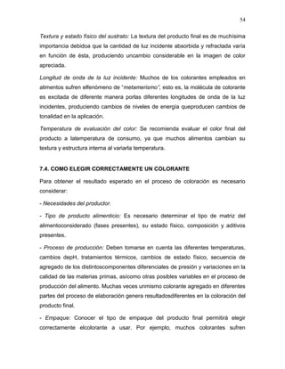54

Textura y estado físico del sustrato: La textura del producto final es de muchísima
importancia debidoa que la cantidad de luz incidente absorbida y refractada varía
en función de ésta, produciendo uncambio considerable en la imagen de color
apreciada.

Longitud de onda de la luz incidente: Muchos de los colorantes empleados en
alimentos sufren elfenómeno de “metamerismo”, esto es, la molécula de colorante
es excitada de diferente manera porlas diferentes longitudes de onda de la luz
incidentes, produciendo cambios de niveles de energía queproducen cambios de
tonalidad en la aplicación.

Temperatura de evaluación del color: Se recomienda evaluar el color final del
producto a latemperatura de consumo, ya que muchos alimentos cambian su
textura y estructura interna al variarla temperatura.


7.4. COMO ELEGIR CORRECTAMENTE UN COLORANTE

Para obtener el resultado esperado en el proceso de coloración es necesario
considerar:

- Necesidades del productor.

- Tipo de producto alimenticio: Es necesario determinar el tipo de matriz del
alimentoconsiderado (fases presentes), su estado físico, composición y aditivos
presentes.

- Proceso de producción: Deben tomarse en cuenta las diferentes temperaturas,
cambios depH, tratamientos térmicos, cambios de estado físico, secuencia de
agregado de los distintoscomponentes diferenciales de presión y variaciones en la
calidad de las materias primas, asícomo otras posibles variables en el proceso de
producción del alimento. Muchas veces unmismo colorante agregado en diferentes
partes del proceso de elaboración genera resultadosdiferentes en la coloración del
producto final.

- Empaque: Conocer el tipo de empaque del producto final permitirá elegir
correctamente elcolorante a usar. Por ejemplo, muchos colorantes sufren
 