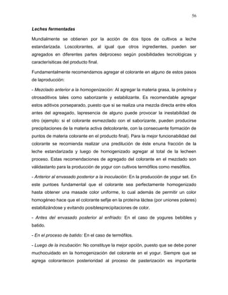 56

Leches fermentadas

Mundialmente se obtienen por la acción de dos tipos de cultivos a leche
estandarizada. Loscolorantes, al igual que otros ingredientes, pueden ser
agregados en diferentes partes delproceso según posibilidades tecnológicas y
caracterísiticas del producto final.

Fundamentalmente recomendamos agregar el colorante en alguno de estos pasos
de laproducción:

- Mezclado anterior a la homogenización: Al agregar la materia grasa, la proteína y
otrosaditivos tales como saborizante y estabilizante. Es recomendable agregar
estos aditivos porseparado, puesto que si se realiza una mezcla directa entre ellos
antes del agreagado, lapresencia de alguno puede provocar la inestabilidad de
otro (ejemplo: si el colorante esmezclado con el saborizante, pueden producirse
precipitaciones de la materia activa delcolorante, con la consecuente formación de
puntos de materia colorante en el producto final). Para la mejor funcionabilidad del
colorante se recomienda realizar una predilución de éste enuna fracción de la
leche estandarizada y luego de homogenizado agregar al total de la lecheen
proceso. Estas recomendaciones de agregado del colorante en el mezclado son
válidastanto para la producción de yogur con cultivos termófilos como mesófilos.

- Anterior al envasado posterior a la inoculación: En la producción de yogur set. En
este puntoes fundamental que el colorante sea perfectamente homogenizado
hasta obtener una masade color uniforme, lo cual además de permitir un color
homogéneo hace que el colorante sefije en la proteína láctea (por uniones polares)
estabilizándose y evitando posiblesprecipitaciones de color.

- Antes del envasado posterior al enfriado: En el caso de yogures bebibles y
batido.

- En el proceso de batido: En el caso de termófilos.

- Luego de la incubación: No constituye la mejor opción, puesto que se debe poner
muchocuidado en la homogenización del colorante en el yogur. Siempre que se
agrega colorantecon posterioridad al proceso de pasterización es importante
 