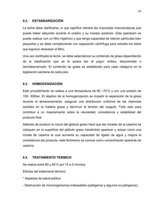 59

8.2.   ESTANDARIZACIÓN

La leche debe clarificarse, lo que significa retirarle las impurezas macroscópicas que
pueda haber adquirido durante el ordeño y su manejo posterior. Esta operación se
puede realizar con un filtro higiénico y que tenga capacidad de retener partículas bien
pequeñas y se debe complementar con separación centrífuga para retirarle los lodos
que lograron atravesar el filtro.

Una vez clarificada la leche, se debe estandarizar su contenido de grasa dependiendo
de la clasificación que se le quiera dar al yogur: entero, descremado o
semidescremado. El contenido de grasa es establecido para cada categoría en la
legislación sanitaria de cada país.


8.3.   HOMOGENIZACIÓN

Este procedimiento se realiza a una temperatura de 60 –70°C y con una presión de
150- 300bar. El objetivo de la homogenización es impedir la separación de la grasa
durante el almacenamiento, asegurar una distribución uniforme de las vitaminas
solubles en la materia grasa y disminuir la tensión del coagulo. Todo esto para
contribuir a un mejoramiento sobre la viscosidad, consistencia y estabilidad del
producto final.

Además de producir la rotura del glóbulo graso hace que las micelas de la caseína se
coloquen en la superficie del glóbulo graso haciéndolo aparecer y actuar como una
micela de caseína la cual aumenta su capacidad de ligado de agua y mejora la
consistencia del producto, este fenómeno se conoce como concentración aparente de
caseína.


8.4.   TRATAMIENTO TERMICO

Se realiza entre 80 y 90°C por 15 a 5 minutos.

Efectos del tratamiento térmico:

* Aspectos de salud pública

- Destrucción de microorganismos indeseables (patógenos y algunos no patógenos)
 