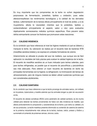 6

Es muy importante que los componentes de la leche no sufran degradación
porprocesos    de    fermentación,    proteólisis,   lipólisis   u    oxidación,      pues   estas
alteracionesafectan los rendimientos tecnológicos y la calidad de los derivados
lácteos. Lafermentación de la lactosa afecta principalmente el nivel de acidez, y si es
muyextrema,     afecta   la   viscosidad;    mientras    que     la    proteólisis,    lipólisis   y
oxidaciónafectan    principalmente     el   aspecto,    sabor    y     olor;   para    evaluarlos
objetivamente sonnecesarios métodos químicos específicos. Para prevenir estos
daños esimportante conocer los factores que promueven estas reacciones.


2.4       CALIDAD HIGIENICA

Es la condición que hace referencia al nivel de higiene mediante el cual se obtiene y
manipula la leche. Su valoración se realiza por el recuento total de bacterias RTB
(mesófilas aerobios totales) y se expresa en unidades formadoras de colonia.

Anteriormente se utilizada la prueba del azul de metileno, que aunque era de fácil
aplicación no resultaba del todo precisa para evaluar la calidad higiénica de la leche.
El recuento de mesófilos aerobios es un buen indicador para leches calientes, pero
para leches refrigeradas, es posible que el recuento de psicrofílicos y psicrotróficos
sea más adecuado. Para obtener un buen recuento de bacterias en leche las
principales herramientas son la higiene, la refrigeración, la minimización del tiempo de
almacenamiento, pero de ninguna manera se deben utilizar sustancias químicas que
son consideradas adulterantes.


2.5       CALIDAD SANITARIA

Es la condición que hace referencia a que la leche provenga de animales sanos, con énfasis
en brucelosis, tuberculosis y mastitis además que los animales tengan su plan de vacunación
al día.

El recuento de células somáticas (RCS) como parámetro de calidad sanitaria, es de mucha
utilidad para detectar las leches provenientes de hatos con alta incidencia de mastitis, que
afecta profundamente la composición y características de la leche y por tanto su calidad y la
de sus productos. La leche mastítica presenta disminuido su contenido de caseína (la caseína
es la proteína industrialmente más valiosa de la leche), lactosa, calcio, potasio y fósforo y
aumentado el contenido de proteínas séricas, cloruros, sodio.
 