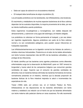 64

   Debe ser capaz de sobrevivir en el ecosistema intestinal.

   El huésped debe beneficiarse de alojar al probiótico (9).

Los principales probióticos son los lactobacilos, las bífidobacterias y las levaduras.

El crecimiento y metabolismo de muchas especies bacterianas de la flora colónica
dependen de los sustratos disponibles, la mayoría proveniente de la dieta, por eso
se intenta modificarlos usando probióticos.

Estos organismos no-patogénicos y no-toxigénicos, son viables después del
almacenamiento, y sobreviven a los jugos del estómago y el intestino delgado.

Los probióticos no colonizan en forma permanente al huésped, y por eso deben
ser ingeridos regularmente. Algunos probióticos son parte de la flora colónica
normal y no son considerados patógenos, pero pueden causar infecciones en
huéspedes especiales.

Las bífidobacteriasinterviene en la digestión normal de los hidratos de carbono y
sintetiza vitaminas hidrosolubles. Predomina en el colon de los bebés alimentados
con leche humana (representan más del 95% de las bacterias cultivables), y los
protege de las infecciones.

El interés científico por las bacterias como agentes protectores contra diferentes
enfermedades surge de la observación de Metchnikoff, quien en 1907 remarcó la
longevidad y buena salud de los campesinos búlgaros que consumían grandes
cantidades de yogur. Suponía que el consumo de grandes cantidades de
alimentos ricos en bacterias lácticas eliminaba las bacterias formadoras de toxinas
normalmente presentes en el intestino, mientras que la elevada proporción de
bacterias lácticas de la flora intestinal mejoraba la salud e incrementaba las
expectativas de vida.

Tissier (1906) aisló, por primera vez, en el Instituto Pasteur de París,
bífidobacterias en las deposiciones de los lactantes alimentados con leche
materna y estableció una relación con el hecho de que los lactantes alimentados
con leche materna sólo padecían diarrea en raras ocasiones. Por ello recomendó
 