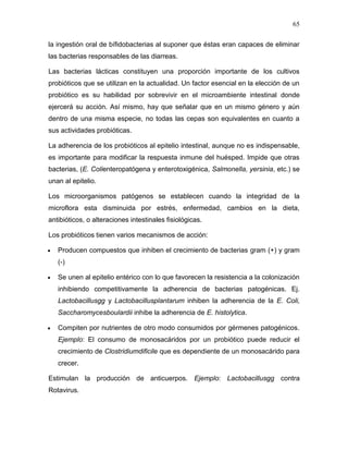 65

la ingestión oral de bífidobacterias al suponer que éstas eran capaces de eliminar
las bacterias responsables de las diarreas.

Las bacterias lácticas constituyen una proporción importante de los cultivos
probióticos que se utilizan en la actualidad. Un factor esencial en la elección de un
probiótico es su habilidad por sobrevivir en el microambiente intestinal donde
ejercerá su acción. Así mismo, hay que señalar que en un mismo género y aún
dentro de una misma especie, no todas las cepas son equivalentes en cuanto a
sus actividades probióticas.

La adherencia de los probióticos al epitelio intestinal, aunque no es indispensable,
es importante para modificar la respuesta inmune del huésped. Impide que otras
bacterias, (E. Colienteropatógena y enterotoxigénica, Salmonella, yersinia, etc.) se
unan al epitelio.

Los microorganismos patógenos se establecen cuando la integridad de la
microflora esta disminuida por estrés, enfermedad, cambios en la dieta,
antibióticos, o alteraciones intestinales fisiológicas.

Los probióticos tienen varios mecanismos de acción:

   Producen compuestos que inhiben el crecimiento de bacterias gram (+) y gram
   (-)

   Se unen al epitelio entérico con lo que favorecen la resistencia a la colonización
   inhibiendo competitivamente la adherencia de bacterias patogénicas. Ej.
   Lactobacillusgg y Lactobacillusplantarum inhiben la adherencia de la E. Coli,
   Saccharomycesboulardii inhibe la adherencia de E. histolytica.

   Compiten por nutrientes de otro modo consumidos por gérmenes patogénicos.
   Ejemplo: El consumo de monosacáridos por un probiótico puede reducir el
   crecimiento de Clostridiumdificile que es dependiente de un monosacárido para
   crecer.

Estimulan la producción de anticuerpos. Ejemplo: Lactobacillusgg contra
Rotavirus.
 