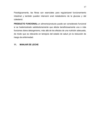 67

Fisiológicamente, las fibras son esenciales para regularizarel funcionamiento
intestinal y también pueden intervenir enel metabolismo de la glucosa y del
colesterol.

PRODUCTO FUNCIONAL:un alimento/producto puede ser considerado funcional
si se hademostrado satisfactoriamente que afecta beneficiosamente una o más
funciones diana delorganismo, más allá de los efectos de una nutrición adecuada,
de modo que es relevante en lamejora del estado de salud y/o la reducción de
riesgo de enfermedad.


11.    MANJAR DE LECHE
 