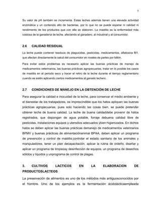 7

Su valor de pH también se incrementa. Estas leches además tienen una elevada actividad
enzimática y un contenido alto de bacterias, por lo que no se puede esperar ni calidad ni
rendimiento de los productos que con ella se elaboren. La mastitis es la enfermedad más
costosa de la ganadería de leche, afectando al ganadero, al industrial y al consumidor.



2.6    CALIDAD RESIDUAL

La leche puede contener residuos de plaguicidas, pesticidas, medicamentos, aflatoxina M1,
que afectan directamente la salud del consumidor en niveles de partes por billón.

Para evitar estos problemas es necesario aplicar las buenas prácticas de manejo de
medicamentos veterinarios, las buenas prácticas agropecuarias, tratar en lo posible los casos
de mastitis en el periodo seco y hacer el retiro de la leche durante el tiempo reglamentario
cuando se estén aplicando ciertos medicamentos al ganado lechero.



2.7    CONDICIONES DE MANEJO EN LA OBTENCIÓN DE LECHE

Para asegurar la calidad e inocuidad de la leche, para conservar el medio ambiente y
el bienestar de los trabajadores, es imprescindible que los hatos apliquen las buenas
prácticas agropecuarias, pues solo haciendo las cosas bien, se puede pretender
obtener leche de buena calidad. La leche de buena calidaddebe provenir de hatos
registrados, que dispongan de agua potable, forraje debuena calidad libre de
pesticidas, instalaciones equipos y utensilios adecuados ybien higienizados. En dichos
hatos se deben aplicar las buenas prácticas demanejo de medicamentos veterinarios
BPMV y buenas prácticas de alimentaciónanimal BPAA, deben aplicar un programa
de prevención y control de mastitis,controlar el estado sanitario de los animales y
manipuladores, tener un plan decapacitación, aplicar la rutina de ordeño, diseñar y
aplicar un programa de limpiezay desinfección de equipos, un programa de desechos
sólidos y líquidos y unprograma de control de plagas.


3.     CULTIVOS            LACTICOS           EN        LA        ELABORACION             DE
PRODUCTOSLACTEOS

La preservación de alimentos es uno de los métodos más antiguosconocidos por
el hombre. Uno de los ejemplos es la fermentación ácidolácticaempleada
 