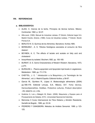 74




VIII.   REFERENCIAS


    a. BIBLIOGRÁFICA
          ALAIS, C. Ciencia de la leche, Principios de técnica lechera. México:
          Continental, 1982. p. 32-37.
          Alfa-Laval. (1990). Manual de Industrias Lácteas. 2ª Edición. Editorial Iragra S.A.
          Madrid Vicente, Antonio. (1996). Curso de Industrias Lácteas. 1ª Edición. Mundi-
          Prensa S.A.
          BERLITZ W. G. Química de los Alimentos. Barcelona: Acribia,1985.
          BERMUDEZ , A. S. “Efectos fisiológicos asociados al consumo de fibra
          dietaria“.
          BEYMEN, A. C. The effects of lactate and acetate on fatty acid and
          cholesterol
          biosynthesis by isolated. Biochem,1982. pp. 165-169.
          BURKIIT, D. E. Some Characteristics of Modern Western. Barcelona, 1973,
          p.274.
          BURSLEM J, . Plasma apoprotein and lipoprotein lipid levels in vegetarians.
          Metabolism. 1988. pp. 711-719.
          CHEFTEL, J. C. “ Introducción a la Bioquímica y la Tecnología de los
          Alimentos”, vol.i,ii. Madrid España: Editorial Acribia. p 56-67.
          García M., Quintero R., López A. Biotecnología alimentaria (2004)
          pp.166-179. Editorial Limusa, S.A. México, D.F. Ficha técnica.
          DaniscoSpecialities. Holdbac. Protective cultures. Product description
          –PD 206074-12.1 EN.
          Gutiérrez A, Luis y Malagón M, Edwin. (2008): Maquinaria y Equipos para el
          Procesamiento de Helados. ICTA - Universidad Nacional de Colombia.
          Memorias II Curso Internacional de Fibra Dietaria y Almidón Resistente.
          Santafé de Bogotá , 1996. pp: 23-34.
          PEDRERO Y DANGBORN. Metodos de Análisis Sensorial. 1989. p 123-
          125.
 