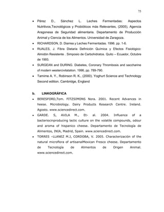 75


     Pérez      D.,   Sánchez        L.     Leches      Fermentadas:         Aspectos
     Nutritivos,Tecnológicos y Probióticos más Relevantes, (2005), Agencia
     Aragonesa de Seguridad alimentaria. Departamento de Producción
     Animal y Ciencia de los Alimentos. Universidad de Zaragoza.
     RICHARDSON, D. Diarrea y Leches Fermentadas. 1996. pp. 1-6.
     RUALES, J. Fibra Dietaria Definición Química y Efectos Fisiológico:
     Almidón Resistente . Simposio de Carbohidratos. Quito – Ecuador, Octubre
     de 1993.
     SURGEAN and DURING. Diabetes, Coronary Thrombosis and saccharine
     of modern westercivilatation. 1996, pp. 789-790.
     Tamime A. Y., Robinson R. K., (2000). Yoghurt Science and Technology
     Second edition. Cambridge, England


b.        LINKOGRÁFICA
     BERESFORD,Tom. FITZSIMONS Nora. 2001. Recent Advances in
     heese. Microbiology.      Dairy      Products    Research    Centre.    Ireland.
     Agosto. www.sciencedirect.com.
     GARDE.      S,   AVILA        M.,    Et-   al.   2004.      Influence     of   a
     bacteriocinproducing lactic culture on the volatile compounds, odour
     and aroma of hispanico cheese. Departamento de Tecnología de
     Alimentos, INIA, Madrid, Spain. www.sciencedirect.com.
     TORRES –LLANEZ M.J, CORDOBA, V. 2005. Characterización of the
     natural microflora of artisanalMexican Fresco cheese. Departamento
     de      Tecnología       de         Alimentos      de       Origen       Animal.
     www.sciencedirect.com.
 