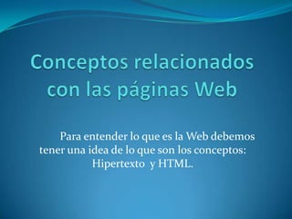Para entender lo que es la Web debemos
tener una idea de lo que son los conceptos:
           Hipertexto y HTML.
 
