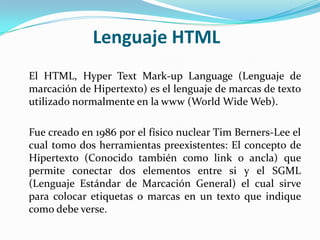 Lenguaje HTML
El HTML, Hyper Text Mark-up Language (Lenguaje de
marcación de Hipertexto) es el lenguaje de marcas de texto
utilizado normalmente en la www (World Wide Web).

Fue creado en 1986 por el físico nuclear Tim Berners-Lee el
cual tomo dos herramientas preexistentes: El concepto de
Hipertexto (Conocido también como link o ancla) que
permite conectar dos elementos entre si y el SGML
(Lenguaje Estándar de Marcación General) el cual sirve
para colocar etiquetas o marcas en un texto que indique
como debe verse.
 
