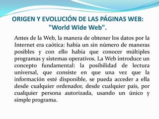 ORIGEN Y EVOLUCIÓN DE LAS PÁGINAS WEB:
           "World Wide Web".
Antes de la Web, la manera de obtener los datos por la
Internet era caótica: había un sin número de maneras
posibles y con ello había que conocer múltiples
programas y sistemas operativos. La Web introduce un
concepto fundamental: la posibilidad de lectura
universal, que consiste en que una vez que la
información esté disponible, se pueda acceder a ella
desde cualquier ordenador, desde cualquier país, por
cualquier persona autorizada, usando un único y
simple programa.
 
