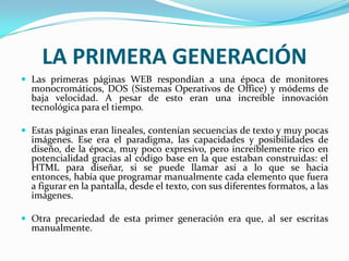 LA PRIMERA GENERACIÓN
 Las primeras páginas WEB respondían a una época de monitores
  monocromáticos, DOS (Sistemas Operativos de Office) y módems de
  baja velocidad. A pesar de esto eran una increíble innovación
  tecnológica para el tiempo.

 Estas páginas eran lineales, contenían secuencias de texto y muy pocas
  imágenes. Ese era el paradigma, las capacidades y posibilidades de
  diseño, de la época, muy poco expresivo, pero increíblemente rico en
  potencialidad gracias al código base en la que estaban construidas: el
  HTML para diseñar, si se puede llamar así a lo que se hacia
  entonces, había que programar manualmente cada elemento que fuera
  a figurar en la pantalla, desde el texto, con sus diferentes formatos, a las
  imágenes.

 Otra precariedad de esta primer generación era que, al ser escritas
  manualmente.
 