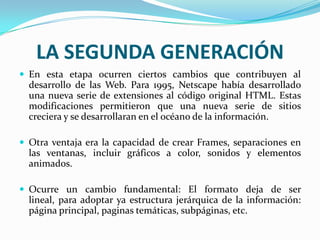LA SEGUNDA GENERACIÓN
 En esta etapa ocurren ciertos cambios que contribuyen al
  desarrollo de las Web. Para 1995, Netscape había desarrollado
  una nueva serie de extensiones al código original HTML. Estas
  modificaciones permitieron que una nueva serie de sitios
  creciera y se desarrollaran en el océano de la información.

 Otra ventaja era la capacidad de crear Frames, separaciones en
  las ventanas, incluir gráficos a color, sonidos y elementos
  animados.

 Ocurre un cambio fundamental: El formato deja de ser
  lineal, para adoptar ya estructura jerárquica de la información:
  página principal, paginas temáticas, subpáginas, etc.
 