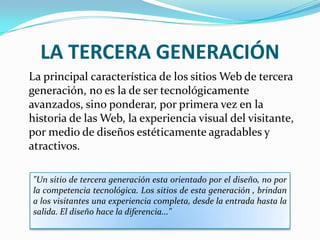 LA TERCERA GENERACIÓN
La principal característica de los sitios Web de tercera
generación, no es la de ser tecnológicamente
avanzados, sino ponderar, por primera vez en la
historia de las Web, la experiencia visual del visitante,
por medio de diseños estéticamente agradables y
atractivos.

"Un sitio de tercera generación esta orientado por el diseño, no por
la competencia tecnológica. Los sitios de esta generación , brindan
a los visitantes una experiencia completa, desde la entrada hasta la
salida. El diseño hace la diferencia..."
 