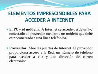 ELEMENTOS IMPRESCINDIBLES PARA
       ACCEDER A INTERNET
 El PC y el módem: A Internet se accede desde un PC
 conectado al proveedor mediante un módem que debe
 estar conectado a una línea telefónica.

 Proveedor: Abre las puertas de Internet. El proveedor
 proporciona acceso a la Red, un número de teléfono
 para acceder a ella y una dirección de correo
 electrónico.
 
